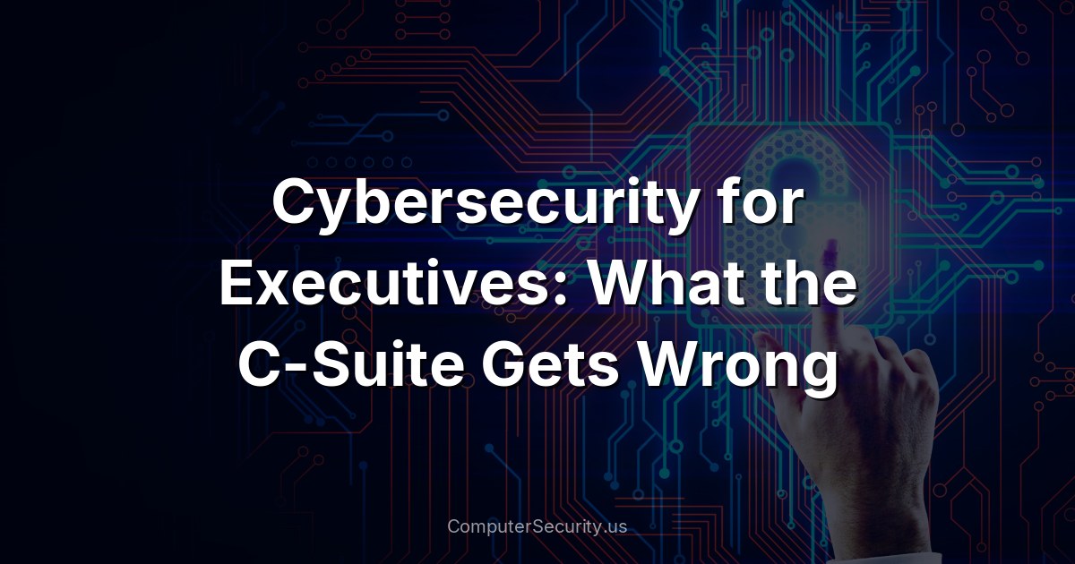 Cybersecurity for Executives: What the C-Suite Gets Wrong