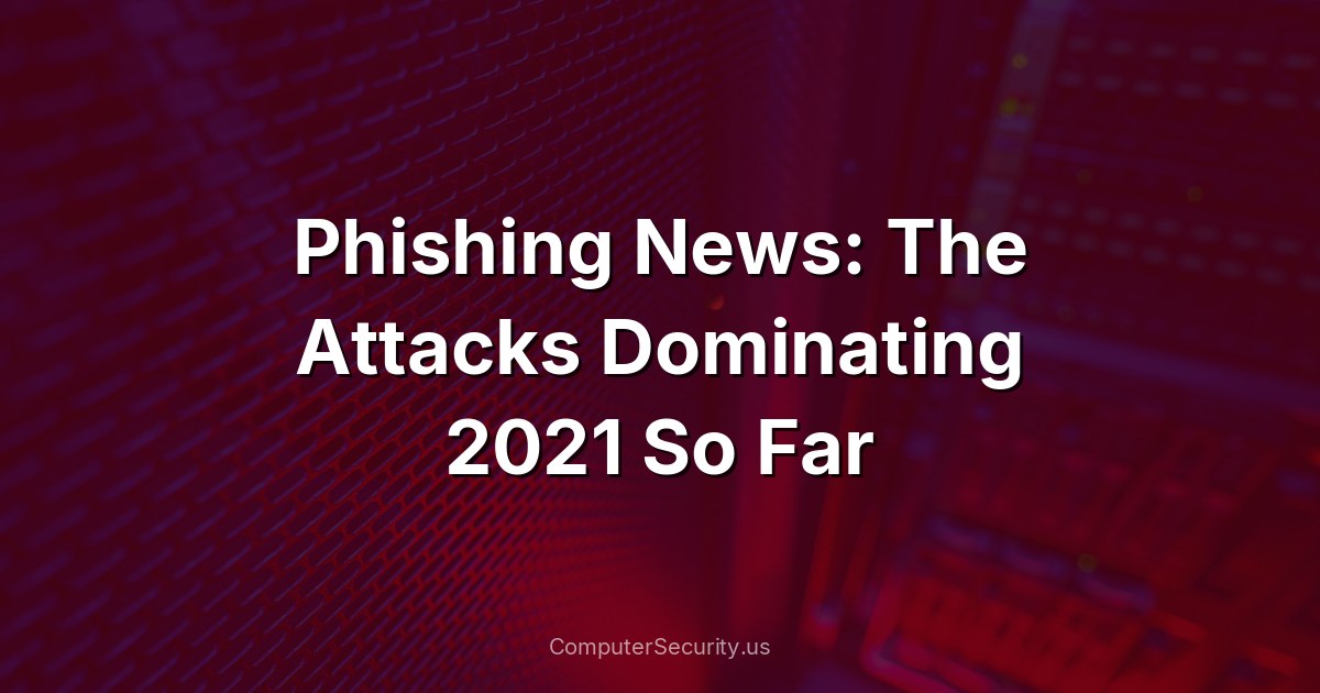 Phishing News: The Attacks Dominating 2021 So Far